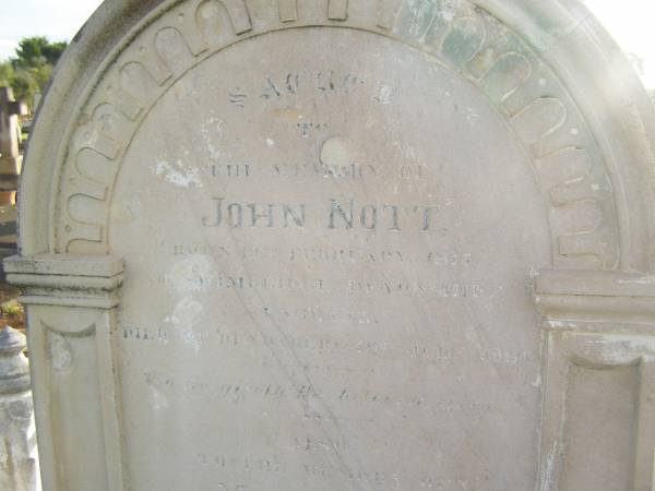 John NOTT  | b: 19 Feb 1817  |     Swimbridge, Devonshire, England  | d: 19 Jul 1886 at Bundaberg  |   | wife  | Marianne (NOTT)  | d: Randwick  |  18 Feb 1892 aged 72 (buried 24-02-1892)  |   | son  | Ebenezer (NOTT)  | d: 11 July  1903 aged 51  |   | Ruby Eveline (NOTT)  | second daughter of late H.O. NOTT and I. NOTT  | d: 19 Apr 1958  |   | Florence Vivienne  (NOTT)  | eldest daughter of late H.O. NOTT and I. NOTT  | d: 29 May 1973  |   | Bundaberg General Cemetery  |   | 