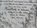 Anna Marie DREHER, wife mother,
born Caub am Rheim Germany,
died her home Black Duck Creek
16 Nov 1926 aged 74 years,
husband Gottleib Wilhelm,
daughters Minnie, Annie, son Fred;
Gottleib W. DREHER, father,
died 2 April 1943 aged 81 years;
Caffey Cemetery, Gatton Shire