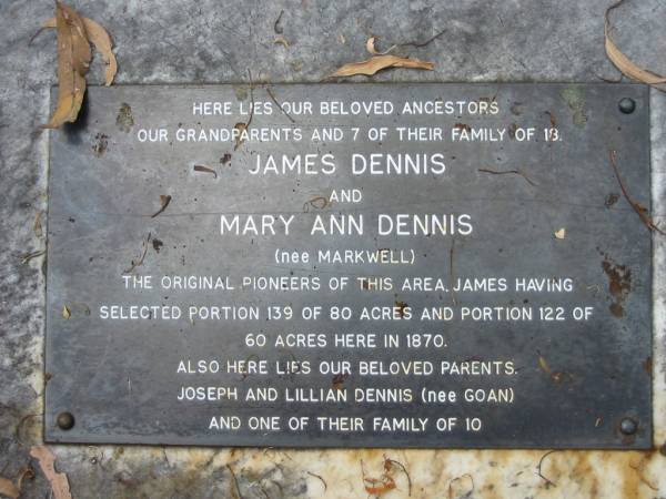 James DENNIS;  | Mary Ann DENNIS (nee MARKWELL),  | pioneers since 1870;  | parents,  | Joseph & Lillian DENNIS (nee GOAN);  | Thomas DENNIS,  | born 27-6-1874 died 2-7-1874 buried 3-7-1874;  | David DENNIS,  | born 19-8-1878 died 10-9-1878 buried 11-9-1878;  | Charlotte Barker DENNIS,  | born 4-7-1877 died 16-9-1878 buried 16-9-1878;  | Albert DENNIS,  | born 7-7-1883 died 17-7-1883 buried 18-7-1883;  | Albert DENNIS,  | born 28-4-1886 died 29-6-1886 buried 29-6-1886;  | James DENNIS,  | born 7-6-1842 died 11-10-1893 buried 12-10-1893;  | Lucy DENNIS,  | born 27-5-1875 died 9-12-1900 buried 10-12-1900;  | Mary Ann DENNIS,  | born Aug 1849 died 22-9-1920 buried 23-8-1920;  | George Edwin DENNIS,  | born 1-5-1921 died 31-5-1921 buried 1-6-1921;  | Joseph DENNIS,  | born 10-5-1891 died 23-5-1953 buried 25-5-1953;  | Lillian DENNIS,  | born 12-7-1891 died 21-1-1974 buried 24-1-1974;  | Dennis Family Cemetery, Daisy Hill, Logan City  | 