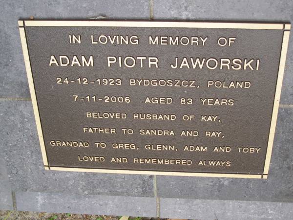 Adam Piotr JAWORSKI  | b: 24 Dec 1923 Bydgoszcz, Poland  | d: 7 Nov 2006, aged 83  |   | husband of Kay  | Father to Sandra, Ray  | Grandfather to Greg, Glenn, Adam, Toby  |   | Diddillibah Cemetery, Maroochy Shire  |   | 