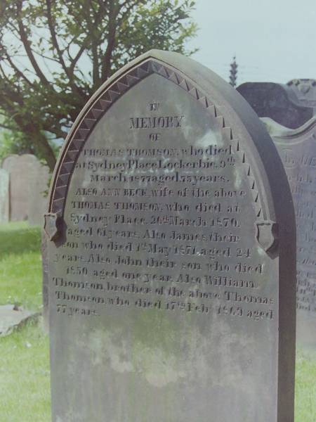 Thomas THOMSON  | d: 9 Mar 1877 aged 75 at Sydney Place, Lockerbie  |   | his wife  | Ann BECK  | d: 26 Mar 1870 aged 61 at Sydney Place  |   | their son  | James THOMSON  | d: 1 May 1871 aged 24  |   | their son  | John THOMSON  | d: 1850 aged 1  |   | William THOMSON  | d: 17 Feb 1869 aged 77  | brother of Thomas THOMSON  |   | Cemetery of Dryfesdale Parish Church, Lockerbie, Dumfriesshire, Scotland  |   |   |