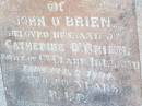 John OBRIEN,
husband of Catherine OBRIEN,
native of Co Clare Ireland,
died 2 Feb 1891 aged 60 years;
Catherine OBRIEN, wife,
died 19 Oct 1918 aged 71 years;
Bridget, daughter,
wife of M. OBRIEN,
died 9 July 1919 aged 22? years;
Helidon Catholic cemetery, Gatton Shire
