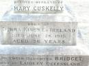 Michael CUSKELLY,
husband of Mary CUSKELLY,
born at Durra Kings Co Ireland,
died 28 June 1915 aged 76 years;
Bridget, daughter,
born Laidley Queensland,
died 22 Dec 1914 aged 49 years;
Mary CUSKELLY, wife,
died 22-4-37?;
Helidon Catholic cemetery, Gatton Shire