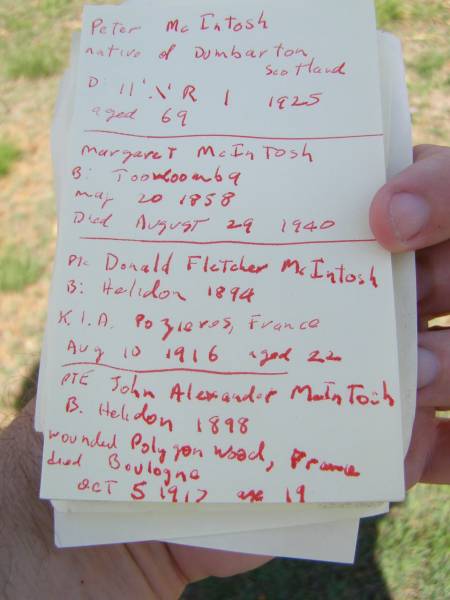 Peter MCINTOSH,  | native of Dumbarton Scotland,  | died 11 June 1925 aged 69 years;  | Margaret MCINTOSH,  | born Toowoomba 2 May 1858,  | died 29 Aug 1940;  | Donald Fletcher MCINTOSH,  | born Helidon 1894,  | killed in action Pozieres Frances  | 10 Aug 1916 aged 22 years;  | John Alexander MCINTOSH,  | born Helidon 1898,  | wounded Polygon Wood France,  | died Hospital Boulogne France  | 5 Oct 1917 aged 19 years;  | Helidon General cemetery, Gatton Shire  | 