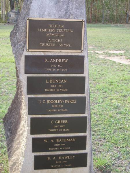 Helidon Cemetery Trustees memorial;  | A. TIGHE, trustee 38 years;  | R. ANDREW, died 1977, trustee 39 years;  | L. DUNCAN, died 1984, trustee 45 years;  | U.C. (Dooley) PAROZ, died 1987, trustee 31 years;  | C. GREER, died 1987, trustee 40 years;  | W.A. BATEMAN, died 1989, trustee 33 years;  | B.A. HAWLEY, died 1990, trustee 13 years;  | Helidon General cemetery, Gatton Shire  | 