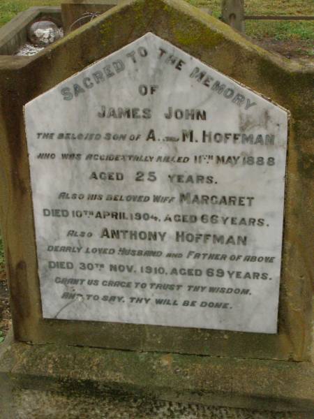 James John,  | son of A. & M. HOFFMAN,  | accidentally killed 11 May 1888 aged 25 years;  | Margaret,  | wife,  | died 10 April 1904 aged 66 years;  | Anthony HOFFMAN,  | husband father,  | died 30 Nov 1910 aged 69 years;  | Killarney cemetery, Warwick Shire  | 