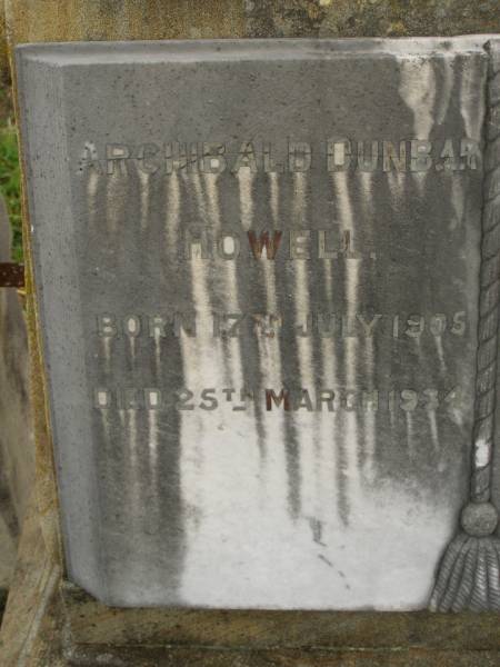 Theophilus HOWELL,  | died 11 March 1902 aged 77 years,  | born in Wales,  | lived in Qld 50 years;  | Anne HOWELL,  | wife,  | died 13 Jan 1927 in 85th year,  | residing in Qld 74 years;  | Joseph Charles HOWELL,  | born Killarney 24-10-1872,  | died Brisbane 11-3-1940,  | buried Toowong;  | William Arthur Melrose Octavius,  | son of Theophilus & Ann HOWELL of this place,  | died 1 April 1881 aged 11 months 11 days;  | Anna Douglas,  | wife of T.J. HOWELL  Melrose ,  | died 7 Oct 1928 aged 66 years;  | Theophilus John HOWELL,  | born Fassifern Qld 15 July 1862,  | died Bordertown SA 17 Dec 1935;  | Archibald Dunbar HOWELL,  | born 17 July 1905,  | died 25 March 1934;  | Aisla Grace HOWELL,  | born 8 Oct 1910,  | died 8 Aug 1911;  | Killarney cemetery, Warwick Shire  | 