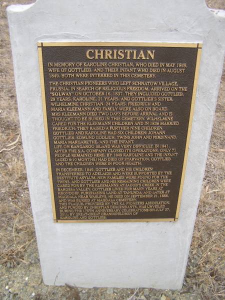 Karoline CHRISTIAN  | d: May 1848  | wife of Gottlieb and their infant who died Aug 1848. Both were interred in this cemetery.  |   | The CHRISTIAN pioneers who left Schnatow village Prussia in search of religious freedom, arrived on the  | Solway on Oct 16 1837. They included Gottlieb,  | 29 years, Karoline 21 years and Gottlieb's sister  | Wilhelmine CHRISTIAN 24 years.  | Friedrich and Maria KLEEMANN and family were also on board  | Mrs KLEEMANN died 2 days before arrival and is  | thought to be buried in this cemetery. Wilhelmine  | cared for the KLEEMANN children and in 1838 married Friedrich. They raised a further 9 children.  | Gottlieb and Karoline had 6 children: Johann Gottlieb, Edmund Godlich, twins John and Ferdinand, Maria Margarethe and the infant.  | Life on Kangaroo Island was very difficult in 1841.  | After the S.A. compant closed its operations, only 71 people remained here.  | By 1849 Karoline and the infant aged 8-10 months had died of starvation. Gottlieb and the children were in poor health.  | In december 1849, Gottlieb and his children transferred to Adelaide and were supported by the  | destitute asylum, New families were found for the twins and Gottlieb and his remaining children were  | cared for by the KLEEMANNs at Jacob's Creek in the Barossa valley, Gottlieb leived for many years at Krondorf, purchasing land at Tanunda and later at  | Magdala near Wasleys. He died on Sep 21 1888 and was buried at Magdala cemetery.  | This plaque provided by the K.I. pioneers association, and funded by the CHRISTIAN descendants was unveiled during the 175th anniversary celebrations on Jul 27 2001 by great great grandchildren of Karoline and Gottlieb.  |   |   | Kingscote historic cemetery - Reeves Point, Kangaroo Island, South Australia  |   | 