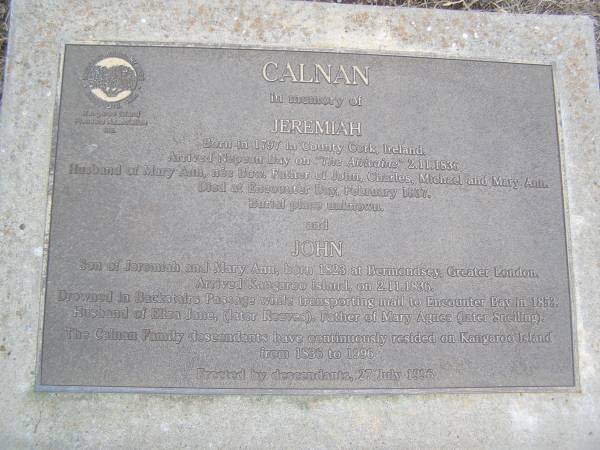Jeremiah CALNAN  | b 1797 in county Cork. Ireland  | arrived Nepean bay on the Africaine 2 Nov 1836  | husband of Mary Ann CALNAN (nee BOW)  | Father of John, Charles, Michael and Mary Ann  | died at Encounter Bay Feb 1837  | burial place unknown  |   | John CALNAN  | son of Jeremiah and Mary Ann, b: Bermondsey, Greater London  | Arrived Kangaroo Island 2 Nov 1836  | Drowned at Backstairs Passage while transporting mail to Encounter bay in 1853  | Husband of Eliza Jane CALNAN (later Reeves)  | Father of Mary Agnes (later SNELLING)  | The CALNAN family descendants have cotinuously resided on Kangaroo Island from 1836 to 1886  |   | Kingscote historic cemetery - Reeves Point, Kangaroo Island, South Australia  |   | 