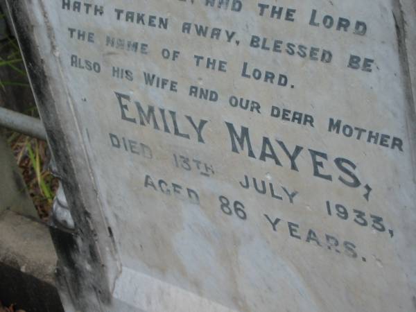 John, husband of Emily MAYES,  | died 10 June 1908 aged 65 years;  | Emily MAYES, wife mother,  | died 13 July 1933 aged 86 years;  | Kingston Pioneer Cemetery, Logan City  | 