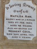 Matilda Ann, wife of J.H. RAUB,
died 9 Feb 1923 aged 48 years;
Herbert Cecil, son,
died 22 April 1921 aged 11 years;
Wilhelmina, mother,
wife of John Henry RAUB,
died 8 Sept 1964 aged 75 years;
John Henry RAUB, husband father,
died 18 March 1952 aged 80 years;
Ma Ma Creek Anglican Cemetery, Gatton shire