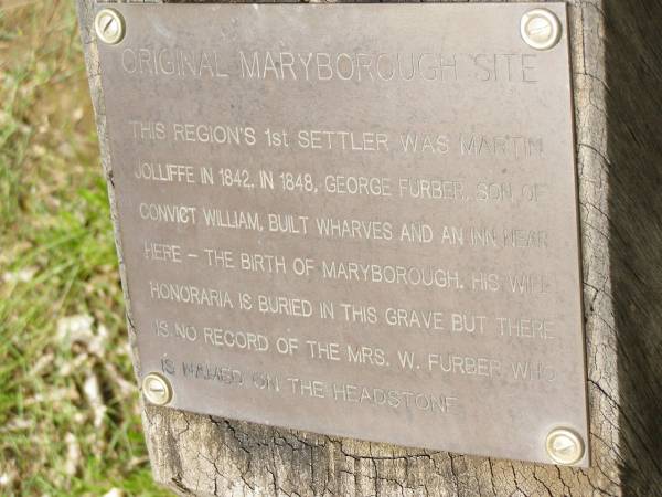 Original Maryborough site;  | The region's 1st settler was Martin JOLLIFFE  | in 1842; In 1848 George FURBER, son of convict  | William, built wharves and an inn near here -  | the birth of Maryborough; His wife Honoraria  | is buried in this grave but there is no record  | of the Mrs W. FURBER who is named on the headstone;  | Pioneer Cemetery, Maryborough  | 