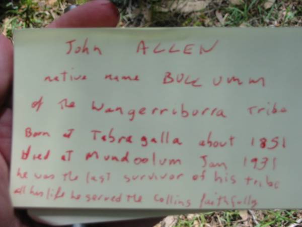 John ALLEN,  | native name BULLUMM of the Wangerriburra tribe,  | born at Tabragalla about 1851,  | died Mundoolan Jan 1931,  | he was the last survivor of his tribe,  | all his life we served the Collins faithfully;  | Mundoolun Anglican cemetery, Beaudesert Shire  | 