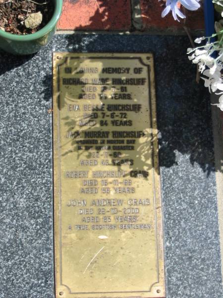 Richard Wade HINCHSLIFF  | 18-7-81  | 70 yrs  |   | Eva Bessie HINCHSLIFF  | 7-6-72  | 84 yrs  |   | Jack Murray HINCHSLIFF  | 22-7-60  | 43 yrs  |   | Robert Hinchsliff CRAIG  | 16-11-99  | 56 yrs  |   | John Andrew CRAIG  | 29-10-2000  | 85 yrs  |   | St Margarets Anglican memorial garden, Sandgate, Brisbane  |   | 