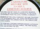 Walter Herbert BONNEY 26011895 5 mths 13 d
Ernest BONNEY 30011886 5 mins
Helen CARNEGIE 08091913 74 years
John CARNEGIE 24091903 65 years
William FREEMAN 05071911 85 years
Rosina Phyllis FREEMANTLE 29061899 1 year 4 months
Thomas FURLONG 12081897 76 years 11 mths
David MARREN 23051883 9 weeks
Otto PIEPER 06111896 1 year 3 mths
Henry SASS 14041879 27 years
Albert Edward SIMPSON 06031887 4 years
Edwin SIMPSON 01041898 40 years 1 month
Mary Ethel VOLZ 04081903 1 year 6 months
Caboolture historic site - Toorbul Cemetery Reserve