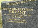 Benjamin Freeman (Benny) BRYANT,
25 Aug 1982 - 16 May 2004 aged 21 years;
Margaret Joyce FREEMAN,
grandma,
26 Oct 1926 - 31 Dec 2000 aged 74 years,
ashes at Rivendell;
Upper Coomera cemetery, City of Gold Coast