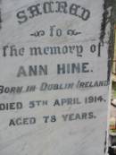 Edwin HINE
b: Buckinghamshire, England
d: 2 Oct 1904, aged 64
William Edwin HINE
b: Ipswich
d: 29 Mar 1918, aged 56
Ann HINE
b: Dublin Ireland
d: 5 Apr 1914, aged 78
Wivenhoe Pocket General Cemetery