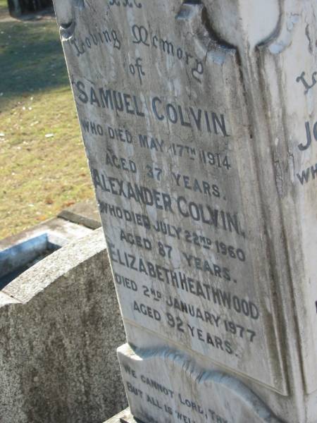 Joseph COLVIN  | 25 Apr 1897, aged 67  | (wife) Ann COLVIN  | 24 Apr 1931, aged 84  |   | Constance COLVIN  | 3 Jan 1965, aged 82  | (husband) Joseph COLVIN  | 15 May 1970, aged 88  |   | Samuel COLVIN  | 17 May 1914, aged 37  | Alexander COLVIN  | 22 Jul 1960, aged 87  | Elizabeth HEATHWOOD  | 2 Jan 1977, aged 92  |   | Beryl Aston HEATHWOOD  | 3 Nov 1915, aged 2 years 10 months  |   | Joseph Alexander HINCHCLIFFE  | (son of H A and A HINCHCLIFFE  | 20 Nov 1904, aged 3 years  |   | Wonglepong cemetery, Beaudesert  | 
